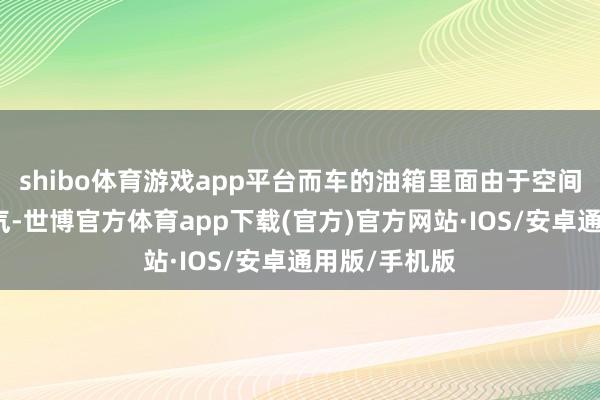 shibo体育游戏app平台而车的油箱里面由于空间密闭莫得空气-世博官方体育app下载(官方)官方网站·IOS/安卓通用版/手机版