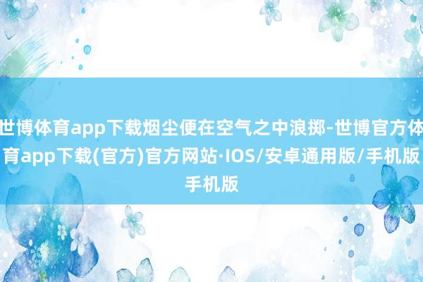 世博体育app下载烟尘便在空气之中浪掷-世博官方体育app下载(官方)官方网站·IOS/安卓通用版/手机版