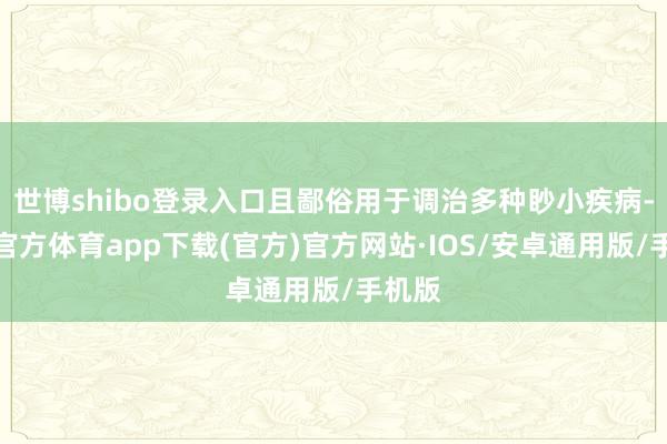 世博shibo登录入口且鄙俗用于调治多种眇小疾病-世博官方体育app下载(官方)官方网站·IOS/安卓通用版/手机版