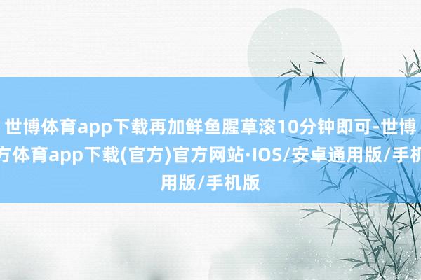 世博体育app下载再加鲜鱼腥草滚10分钟即可-世博官方体育app下载(官方)官方网站·IOS/安卓通用版/手机版