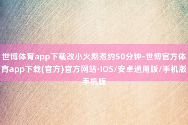 世博体育app下载改小火熬煮约50分钟-世博官方体育app下载(官方)官方网站·IOS/安卓通用版/手机版