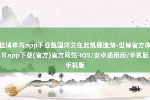 世博体育app下载魏国邓艾在此筑堤造湖-世博官方体育app下载(官方)官方网站·IOS/安卓通用版/手机版