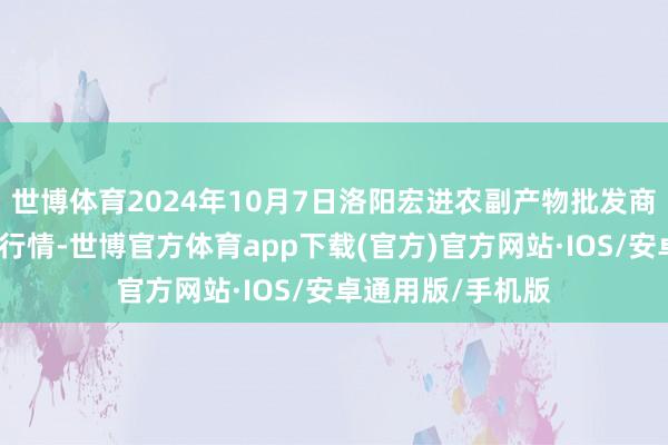 世博体育2024年10月7日洛阳宏进农副产物批发商场有限公司价钱行情-世博官方体育app下载(官方)官方网站·IOS/安卓通用版/手机版