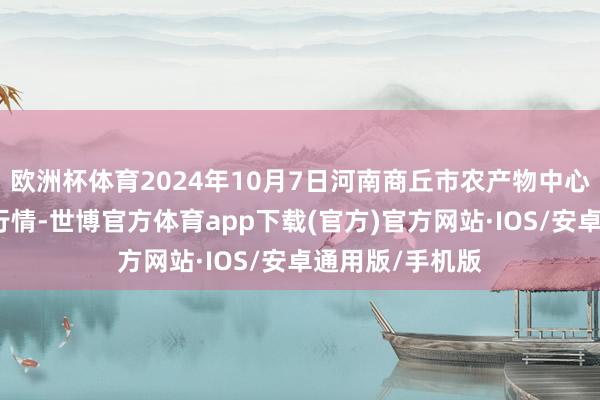 欧洲杯体育2024年10月7日河南商丘市农产物中心批发阛阓价钱行情-世博官方体育app下载(官方)官方网站·IOS/安卓通用版/手机版