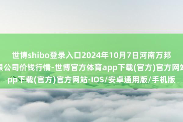 世博shibo登录入口2024年10月7日河南万邦国外农居品物流股份有限公司价钱行情-世博官方体育app下载(官方)官方网站·IOS/安卓通用版/手机版