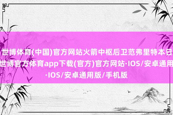 世博体育(中国)官方网站火箭中枢后卫范弗里特本日发扬可以-世博官方体育app下载(官方)官方网站·IOS/安卓通用版/手机版