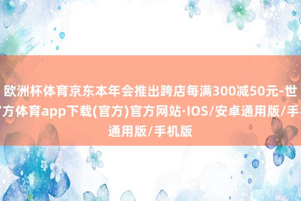 欧洲杯体育京东本年会推出跨店每满300减50元-世博官方体育app下载(官方)官方网站·IOS/安卓通用版/手机版