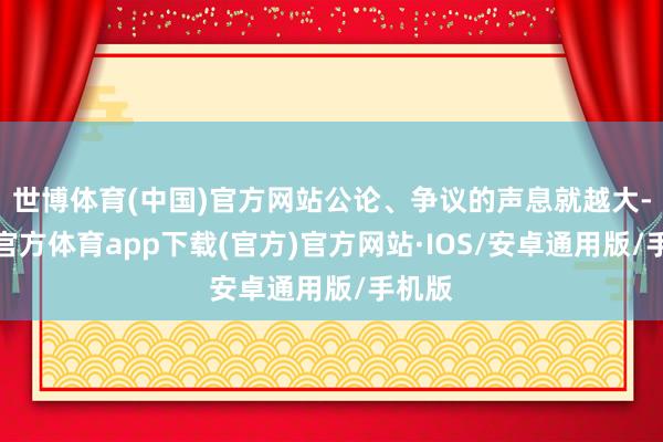 世博体育(中国)官方网站公论、争议的声息就越大-世博官方体育app下载(官方)官方网站·IOS/安卓通用版/手机版