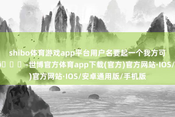 shibo体育游戏app平台用户名要起一个我方可爱且容易记取的哦😜-世博官方体育app下载(官方)官方网站·IOS/安卓通用版/手机版