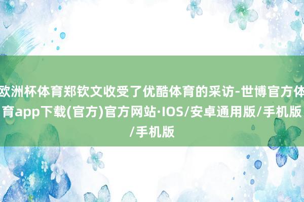 欧洲杯体育郑钦文收受了优酷体育的采访-世博官方体育app下载(官方)官方网站·IOS/安卓通用版/手机版