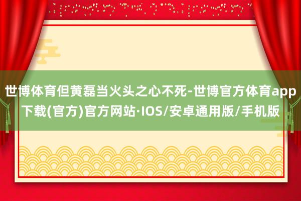 世博体育但黄磊当火头之心不死-世博官方体育app下载(官方)官方网站·IOS/安卓通用版/手机版