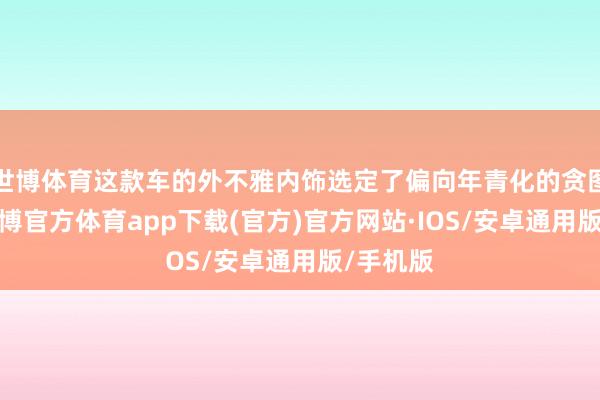 世博体育这款车的外不雅内饰选定了偏向年青化的贪图格调-世博官方体育app下载(官方)官方网站·IOS/安卓通用版/手机版