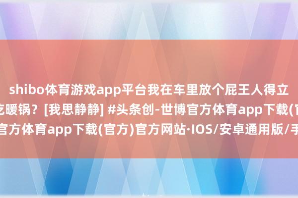 shibo体育游戏app平台我在车里放个屁王人得立时开窗，你说在车里吃暖锅？[我思静静] #头条创-世博官方体育app下载(官方)官方网站·IOS/安卓通用版/手机版