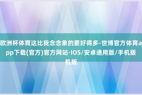 欧洲杯体育这比我念念象的要好得多-世博官方体育app下载(官方)官方网站·IOS/安卓通用版/手机版