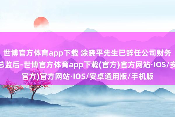 世博官方体育app下载 涂晓平先生已辞任公司财务总监;彼辞任财务总监后-世博官方体育app下载(官方)官方网站·IOS/安卓通用版/手机版