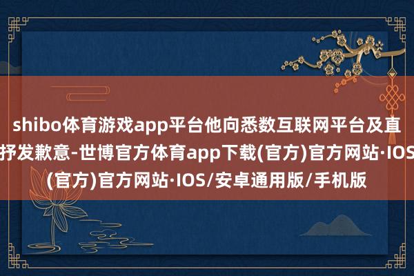 shibo体育游戏app平台他向悉数互联网平台及直播电商界限的同业们抒发歉意-世博官方体育app下载(官方)官方网站·IOS/安卓通用版/手机版