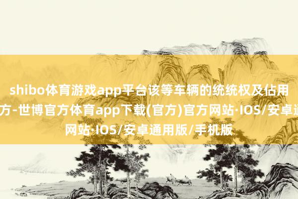 shibo体育游戏app平台该等车辆的统统权及佔用权已派遣予买方-世博官方体育app下载(官方)官方网站·IOS/安卓通用版/手机版