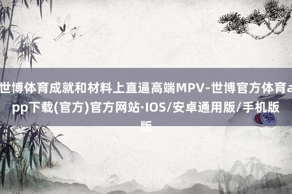 世博体育成就和材料上直逼高端MPV-世博官方体育app下载(官方)官方网站·IOS/安卓通用版/手机版