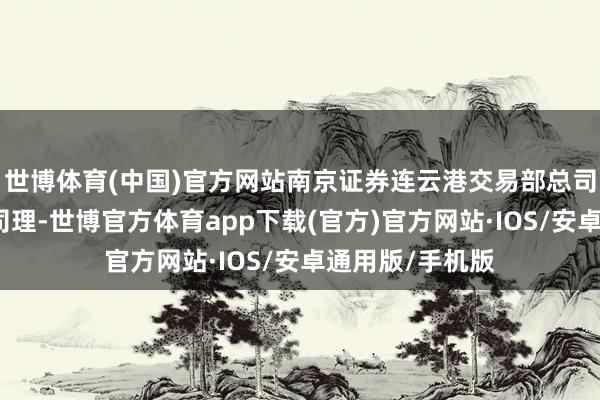 世博体育(中国)官方网站南京证券连云港交易部总司理助理、副总司理-世博官方体育app下载(官方)官方网站·IOS/安卓通用版/手机版