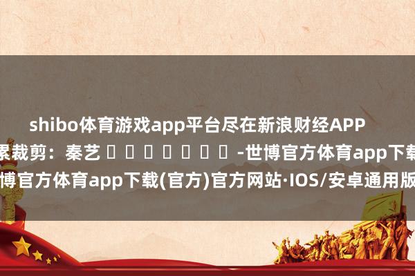 shibo体育游戏app平台尽在新浪财经APP            						牵累裁剪：秦艺 							-世博官方体育app下载(官方)官方网站·IOS/安卓通用版/手机版