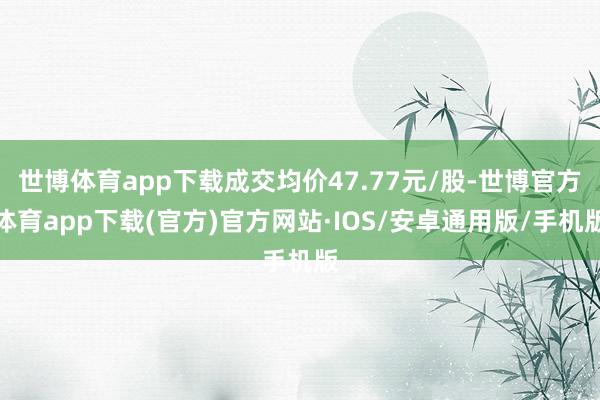 世博体育app下载成交均价47.77元/股-世博官方体育app下载(官方)官方网站·IOS/安卓通用版/手机版