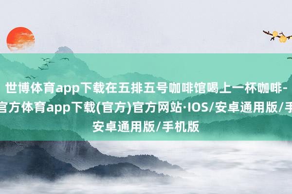 世博体育app下载在五排五号咖啡馆喝上一杯咖啡-世博官方体育app下载(官方)官方网站·IOS/安卓通用版/手机版