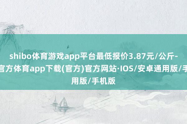 shibo体育游戏app平台最低报价3.87元/公斤-世博官方体育app下载(官方)官方网站·IOS/安卓通用版/手机版