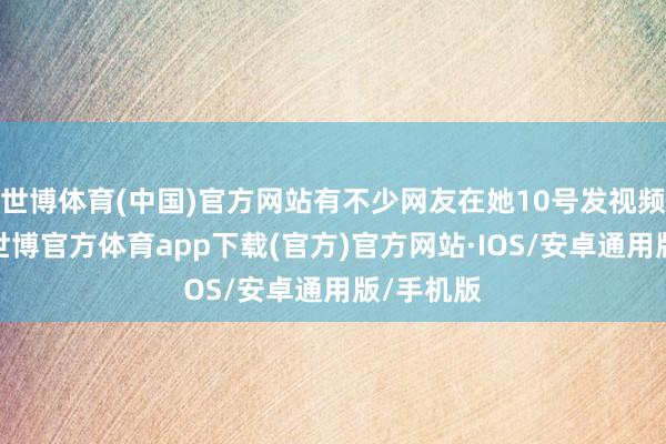 世博体育(中国)官方网站有不少网友在她10号发视频的时分-世博官方体育app下载(官方)官方网站·IOS/安卓通用版/手机版