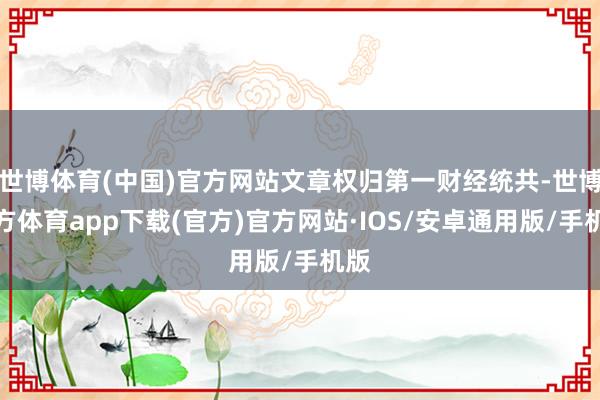 世博体育(中国)官方网站文章权归第一财经统共-世博官方体育app下载(官方)官方网站·IOS/安卓通用版/手机版