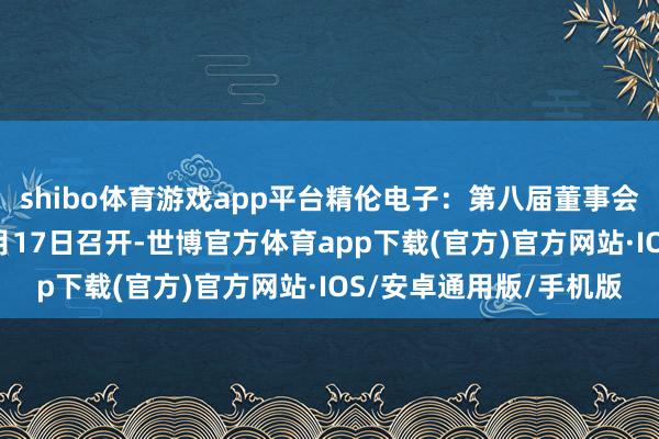 shibo体育游戏app平台精伦电子：第八届董事会第二十二次会议于10月17日召开-世博官方体育app下载(官方)官方网站·IOS/安卓通用版/手机版