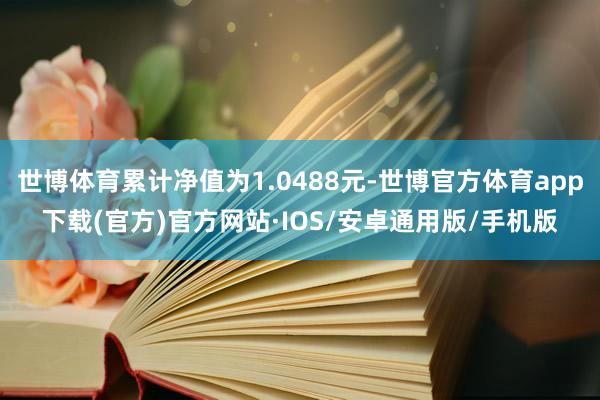 世博体育累计净值为1.0488元-世博官方体育app下载(官方)官方网站·IOS/安卓通用版/手机版