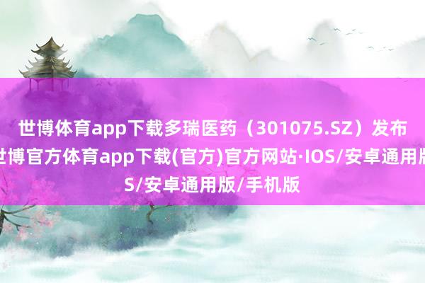 世博体育app下载多瑞医药（301075.SZ）发布公告称-世博官方体育app下载(官方)官方网站·IOS/安卓通用版/手机版