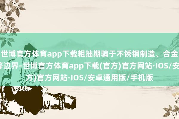 世博官方体育app下载粗拙期骗于不锈钢制造、合金出产、电板时刻等边界-世博官方体育app下载(官方)官方网站·IOS/安卓通用版/手机版