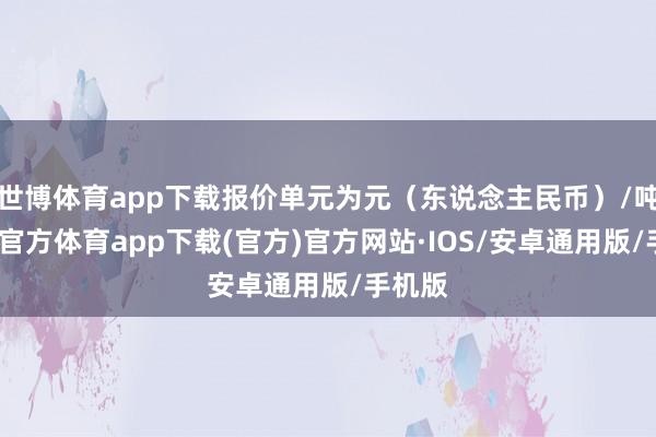 世博体育app下载报价单元为元（东说念主民币）/吨-世博官方体育app下载(官方)官方网站·IOS/安卓通用版/手机版