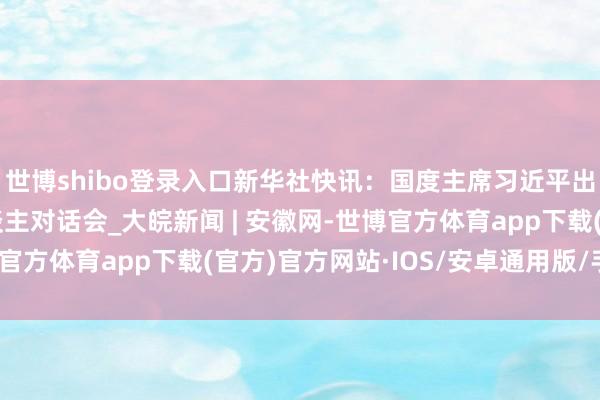 世博shibo登录入口新华社快讯：国度主席习近平出席“金砖+”提醒东谈主对话会_大皖新闻 | 安徽网-世博官方体育app下载(官方)官方网站·IOS/安卓通用版/手机版