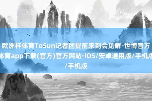 欧洲杯体育ToSun记者团提前来到会见解-世博官方体育app下载(官方)官方网站·IOS/安卓通用版/手机版