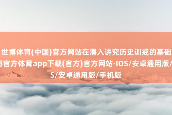 世博体育(中国)官方网站在潜入讲究历史训戒的基础上-世博官方体育app下载(官方)官方网站·IOS/安卓通用版/手机版