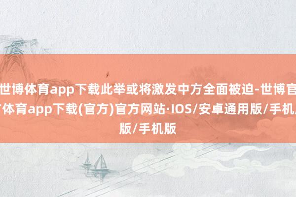 世博体育app下载此举或将激发中方全面被迫-世博官方体育app下载(官方)官方网站·IOS/安卓通用版/手机版