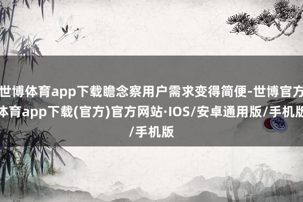 世博体育app下载瞻念察用户需求变得简便-世博官方体育app下载(官方)官方网站·IOS/安卓通用版/手机版