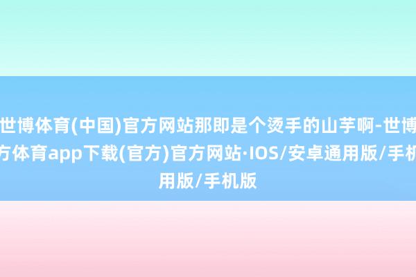 世博体育(中国)官方网站那即是个烫手的山芋啊-世博官方体育app下载(官方)官方网站·IOS/安卓通用版/手机版