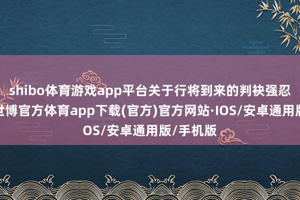 shibo体育游戏app平台关于行将到来的判袂强忍着泪意-世博官方体育app下载(官方)官方网站·IOS/安卓通用版/手机版