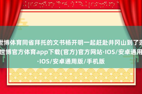 世博体育同省拜托的文书杨开明一起赶赴井冈山到了莲花县城后-世博官方体育app下载(官方)官方网站·IOS/安卓通用版/手机版