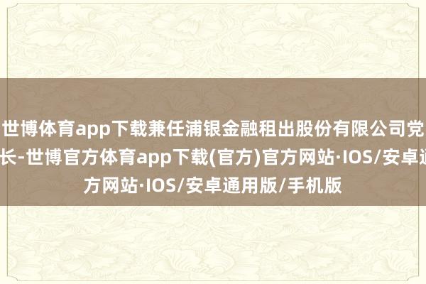 世博体育app下载兼任浦银金融租出股份有限公司党委通知、董事长-世博官方体育app下载(官方)官方网站·IOS/安卓通用版/手机版