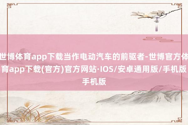 世博体育app下载当作电动汽车的前驱者-世博官方体育app下载(官方)官方网站·IOS/安卓通用版/手机版