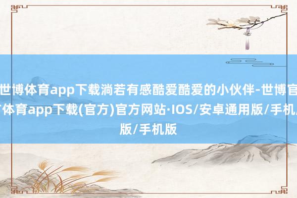 世博体育app下载淌若有感酷爱酷爱的小伙伴-世博官方体育app下载(官方)官方网站·IOS/安卓通用版/手机版