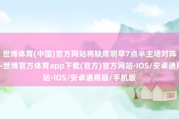 世博体育(中国)官方网站将缺席明早7点半主场对阵掘金的比赛-世博官方体育app下载(官方)官方网站·IOS/安卓通用版/手机版