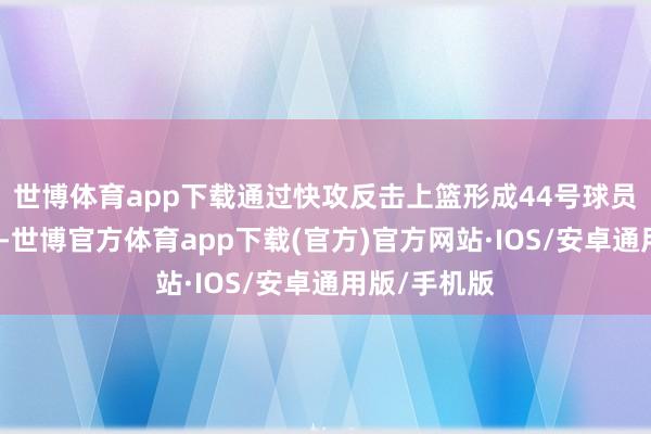 世博体育app下载通过快攻反击上篮形成44号球员杰克逊犯规-世博官方体育app下载(官方)官方网站·IOS/安卓通用版/手机版