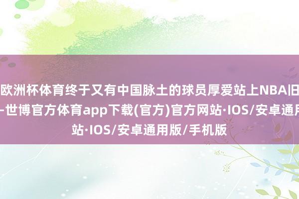 欧洲杯体育终于又有中国脉土的球员厚爱站上NBA旧例赛的赛场-世博官方体育app下载(官方)官方网站·IOS/安卓通用版/手机版