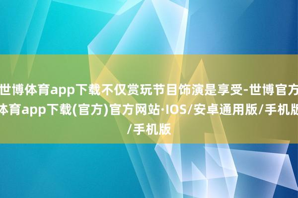 世博体育app下载不仅赏玩节目饰演是享受-世博官方体育app下载(官方)官方网站·IOS/安卓通用版/手机版