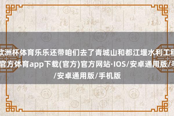 欧洲杯体育乐乐还带咱们去了青城山和都江堰水利工程-世博官方体育app下载(官方)官方网站·IOS/安卓通用版/手机版